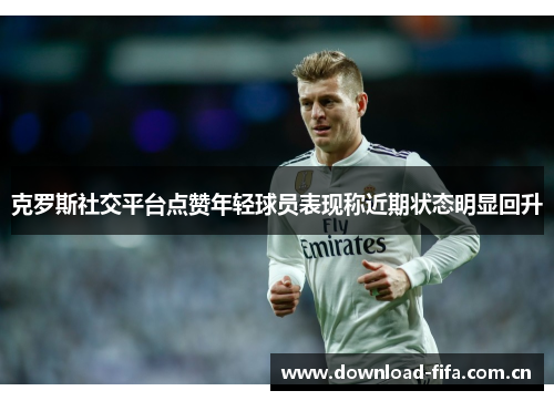 克罗斯社交平台点赞年轻球员表现称近期状态明显回升 克罗斯社交平台点赞年轻球员表现称近期状态明显回升